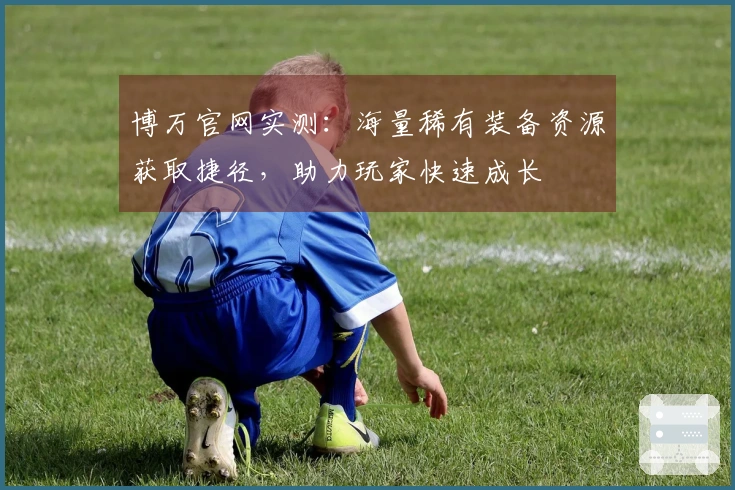 博万官网实测：海量稀有装备资源获取捷径，助力玩家快速成长