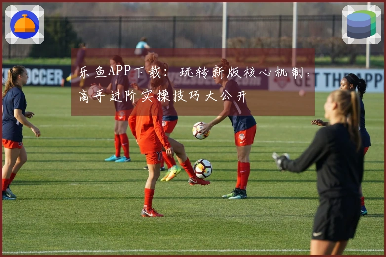 乐鱼APP下载：玩转新版核心机制，高手进阶实操技巧大公开