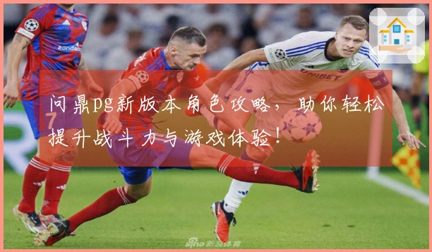 问鼎pg新版本角色攻略，助你轻松提升战斗力与游戏体验！