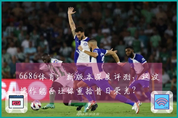 6686体育：新版本深度评测，这波操作能否让你重拾昔日荣光？