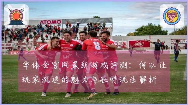 华体会官网最新游戏评测：何以让玩家沉迷的魅力与独特玩法解析